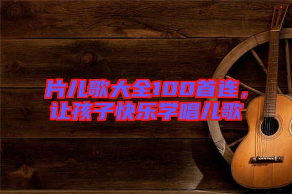 片兒歌大全100首連，讓孩子快樂(lè)學(xué)唱兒歌