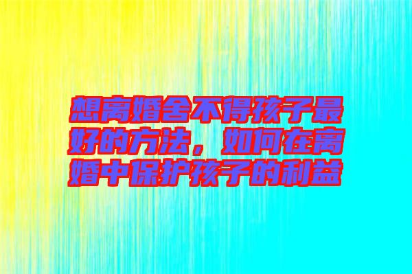 想離婚舍不得孩子最好的方法，如何在離婚中保護(hù)孩子的利益