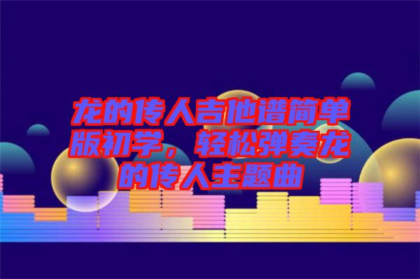 龍的傳人吉他譜簡單版初學(xué)，輕松彈奏龍的傳人主題曲