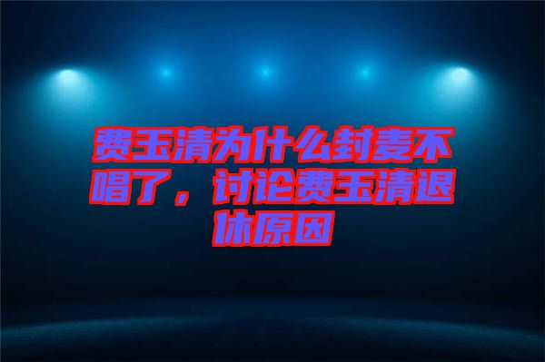 費(fèi)玉清為什么封麥不唱了，討論費(fèi)玉清退休原因
