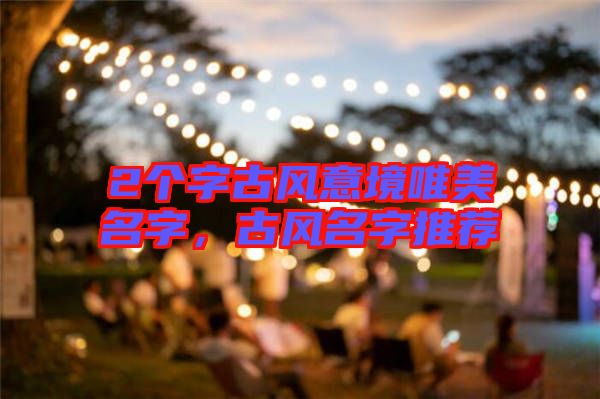 2個(gè)字古風(fēng)意境唯美名字，古風(fēng)名字推薦