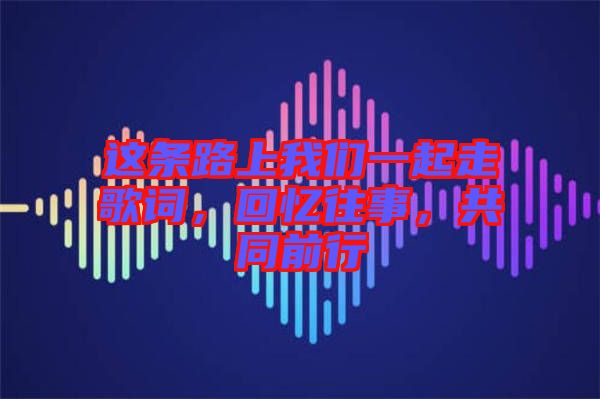 這條路上我們一起走歌詞，回憶往事，共同前行