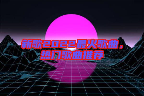新歌2022最火歌曲，熱門歌曲推薦