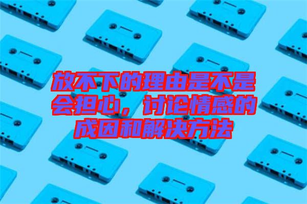 放不下的理由是不是會擔(dān)心，討論情感的成因和解決方法