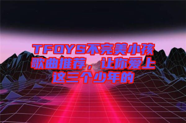 TFOYS不完美小孩歌曲推薦，讓你愛上這三個(gè)少年的