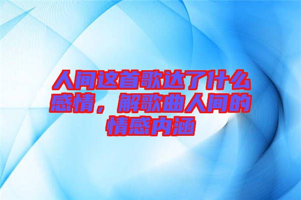 人間這首歌達了什么感情，解歌曲人間的情感內(nèi)涵