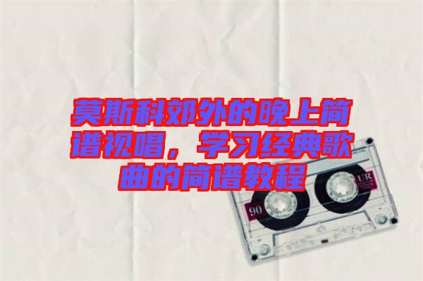 莫斯科郊外的晚上簡(jiǎn)譜視唱，學(xué)習(xí)經(jīng)典歌曲的簡(jiǎn)譜教程