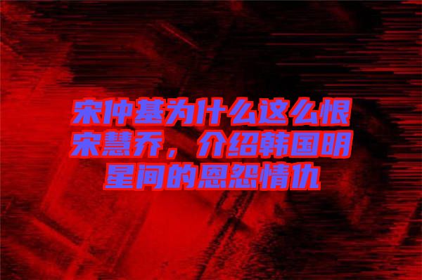 宋仲基為什么這么恨宋慧喬，介紹韓國明星間的恩怨情仇