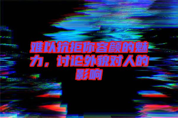 難以抗拒你容顏的魅力，討論外貌對人的影響