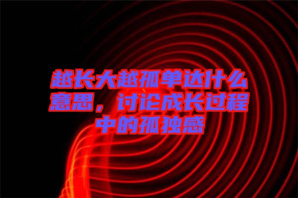 越長(zhǎng)大越孤單達(dá)什么意思，討論成長(zhǎng)過(guò)程中的孤獨(dú)感