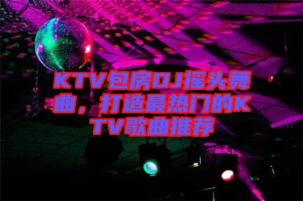KTV包房DJ搖頭舞曲，打造最熱門的KTV歌曲推薦