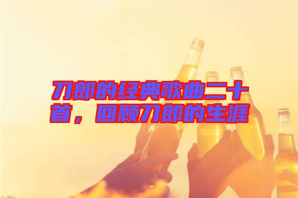 刀郎的經典歌曲二十首，回顧刀郎的生涯