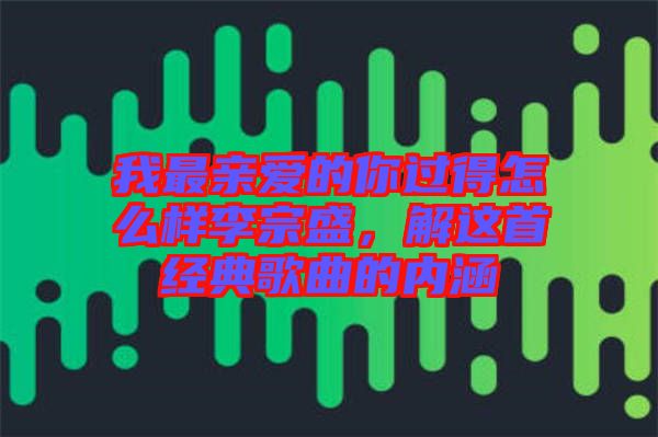 我最親愛的你過得怎么樣李宗盛，解這首經(jīng)典歌曲的內(nèi)涵