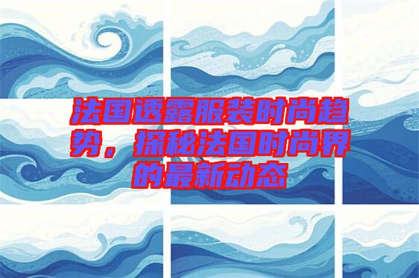 法國透露服裝時(shí)尚趨勢，探秘法國時(shí)尚界的最新動(dòng)態(tài)