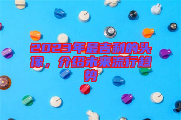 2023年最吉利的頭像，介紹未來流行趨勢