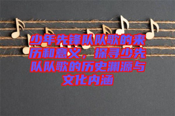 少年先鋒隊隊歌的來歷和意義，探尋少先隊隊歌的歷史淵源與文化內(nèi)涵