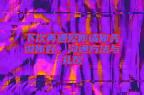 下次再遇見你請你先說你好，溝通方法與禮儀
