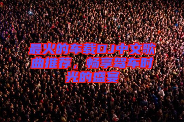 最火的車載DJ中文歌曲推薦，暢享駕車時光的盛宴