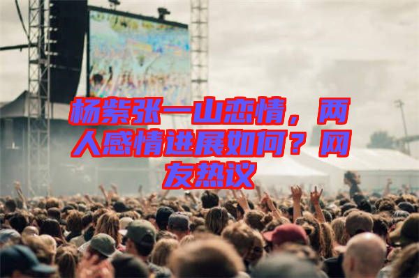 楊紫張一山戀情，兩人感情進(jìn)展如何？網(wǎng)友熱議