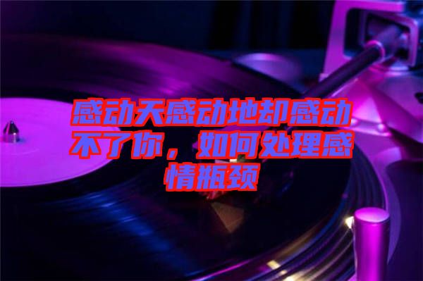 感動(dòng)天感動(dòng)地卻感動(dòng)不了你，如何處理感情瓶頸