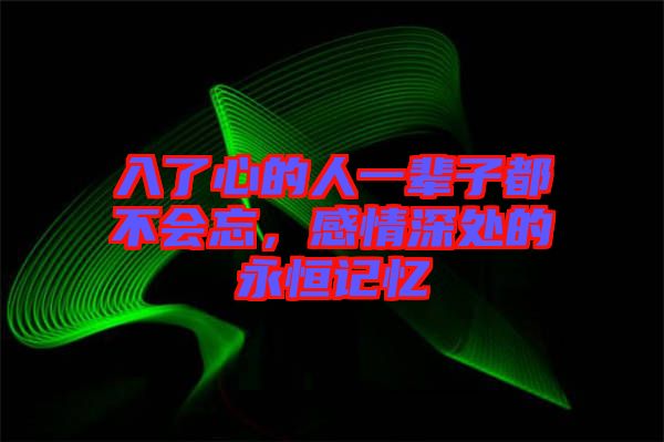 入了心的人一輩子都不會忘，感情深處的永恒記憶