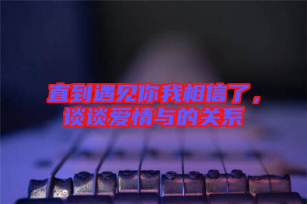 直到遇見你我相信了，談?wù)剱矍榕c的關(guān)系