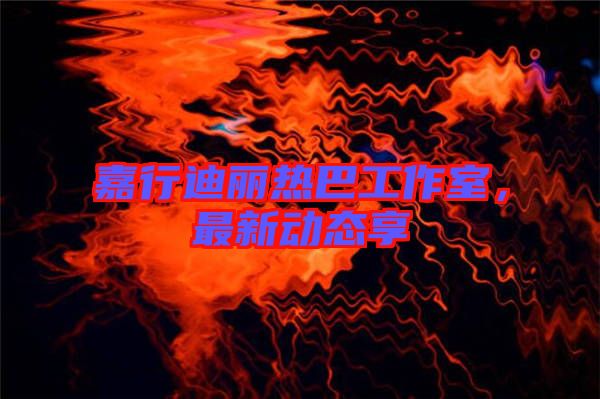 嘉行迪麗熱巴工作室，最新動(dòng)態(tài)享