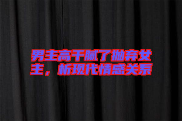 男主高干膩了拋棄女主，析現(xiàn)代情感關(guān)系