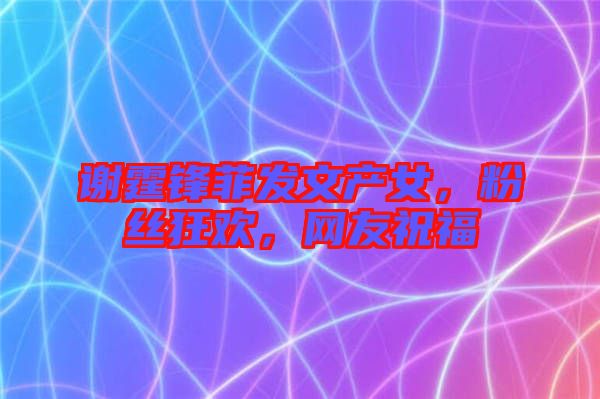 謝霆鋒菲發(fā)文產女，粉絲狂歡，網(wǎng)友祝福