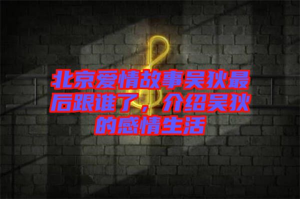 北京愛情故事吳狄最后跟誰了，介紹吳狄的感情生活