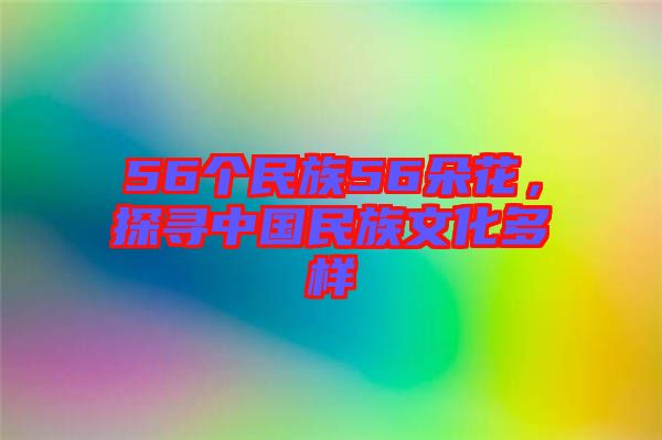 56個民族56朵花，探尋中國民族文化多樣