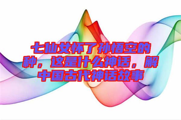 七仙女懷了孫悟空的種，這是什么神話，解中國(guó)古代神話故事