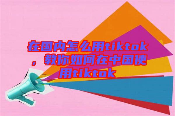 在國內(nèi)怎么用tiktok，教你如何在中國使用tiktok