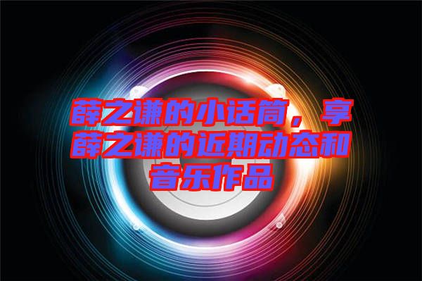 薛之謙的小話筒，享薛之謙的近期動態(tài)和音樂作品