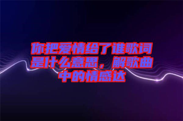 你把愛(ài)情給了誰(shuí)歌詞是什么意思，解歌曲中的情感達(dá)