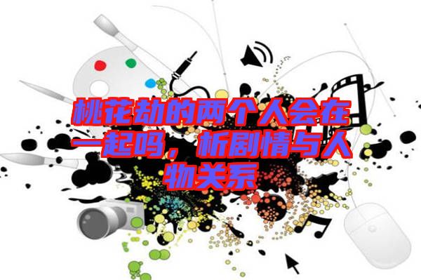 桃花劫的兩個人會在一起嗎，析劇情與人物關(guān)系