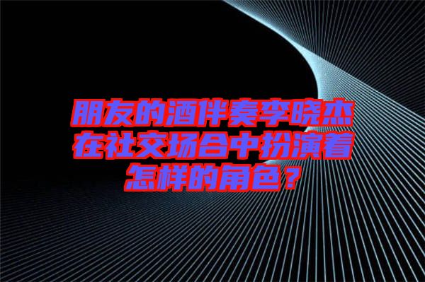 朋友的酒伴奏李曉杰在社交場(chǎng)合中扮演著怎樣的角色？