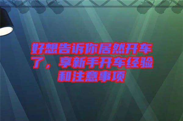 好想告訴你居然開(kāi)車(chē)了，享新手開(kāi)車(chē)經(jīng)驗(yàn)和注意事項(xiàng)