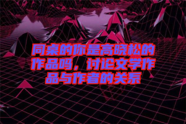 同桌的你是高曉松的作品嗎，討論文學(xué)作品與作者的關(guān)系