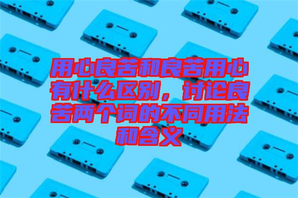 用心良苦和良苦用心有什么區(qū)別，討論良苦兩個詞的不同用法和含義