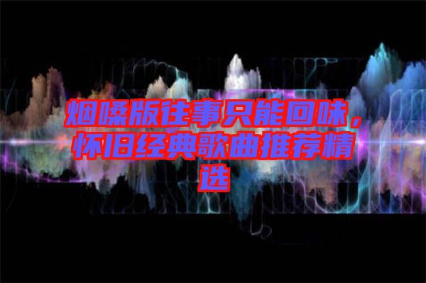 煙嗓版往事只能回味，懷舊經(jīng)典歌曲推薦精選