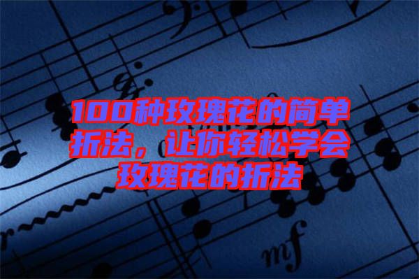 100種玫瑰花的簡單折法，讓你輕松學(xué)會(huì)玫瑰花的折法