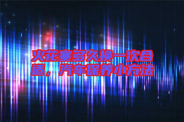 火花塞多久換一次合適，汽車保養(yǎng)小方法