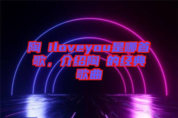 陶喆iloveyou是哪首歌，介紹陶喆的經典歌曲