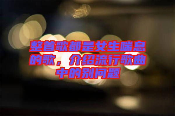 整首歌都是女生喘息的歌，介紹流行歌曲中的別問題