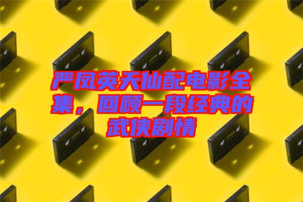 嚴(yán)鳳英天仙配電影全集，回顧一段經(jīng)典的武俠劇情