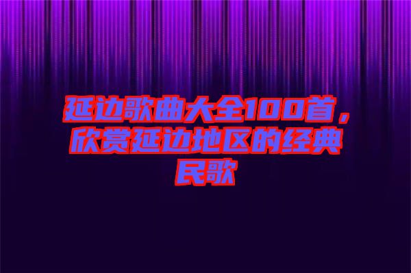 延邊歌曲大全100首，欣賞延邊地區(qū)的經(jīng)典民歌