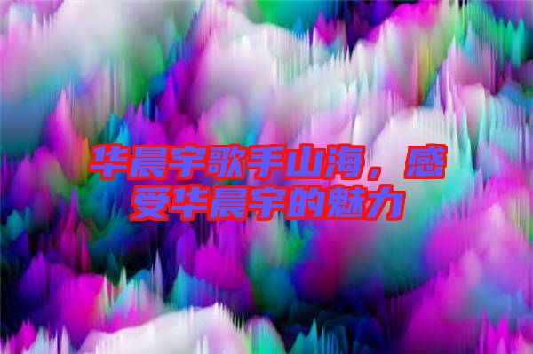 華晨宇歌手山海，感受華晨宇的魅力