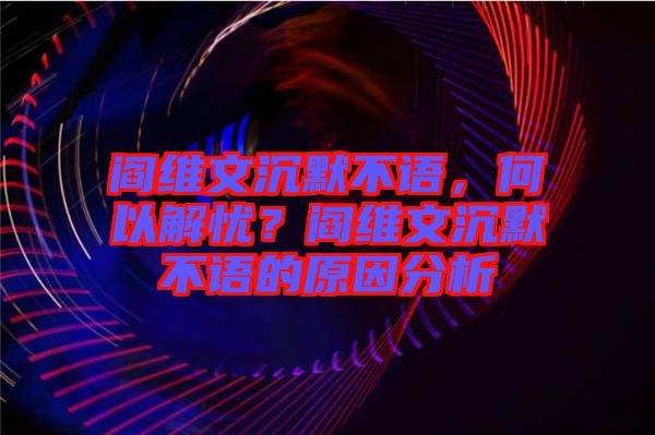 閻維文沉默不語，何以解憂？閻維文沉默不語的原因分析