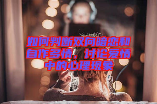 如何判斷雙向暗戀和自作多情，討論愛情中的心理現(xiàn)象